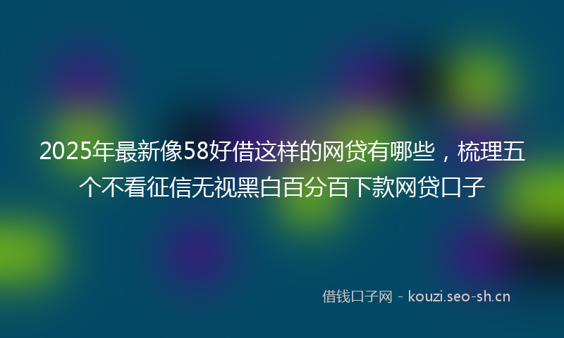 2025年最新像58好借这样的网贷有哪些，梳理五个不看征信无视黑白百分百下款网贷口子