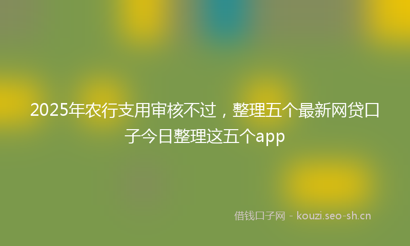 2025年农行支用审核不过，整理五个最新网贷口子今日整理这五个app