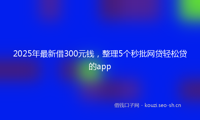 2025年最新借300元钱，整理5个秒批网贷轻松贷的app