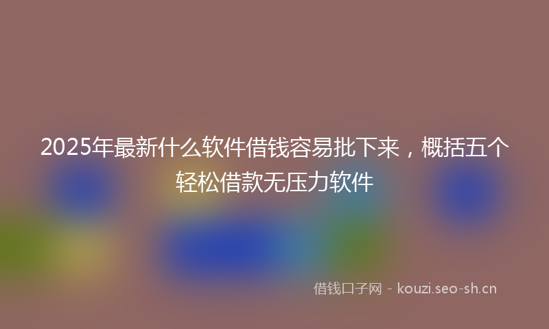 2025年最新什么软件借钱容易批下来,概括五个轻松借款无压力软件