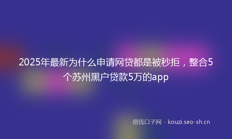 2025年最新为什么申请网贷都是被秒拒，整合5个苏州黑户贷款5万的app