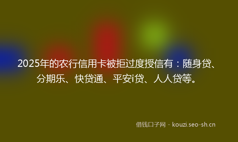 2025年的农行信用卡被拒过度授信有:随身贷、分期乐、快贷通、平安i贷、人人贷等。