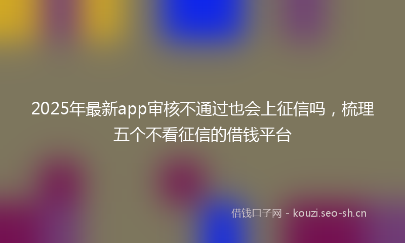 2025年最新app审核不通过也会上征信吗，梳理五个不看征信的借钱平台