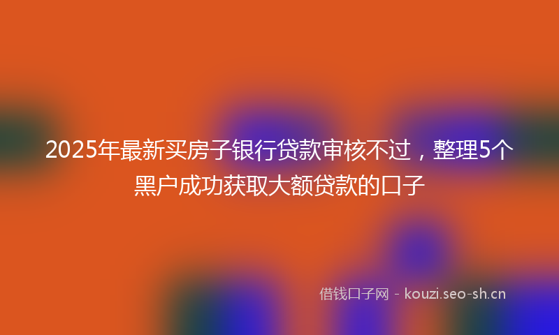 2025年最新买房子银行贷款审核不过，整理5个黑户成功获取大额贷款的口子