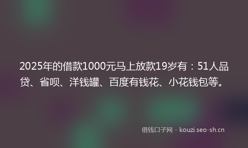2025年的借款1000元马上放款19岁有：51人品贷、省呗、洋钱罐、百度有钱花、小花钱包等。