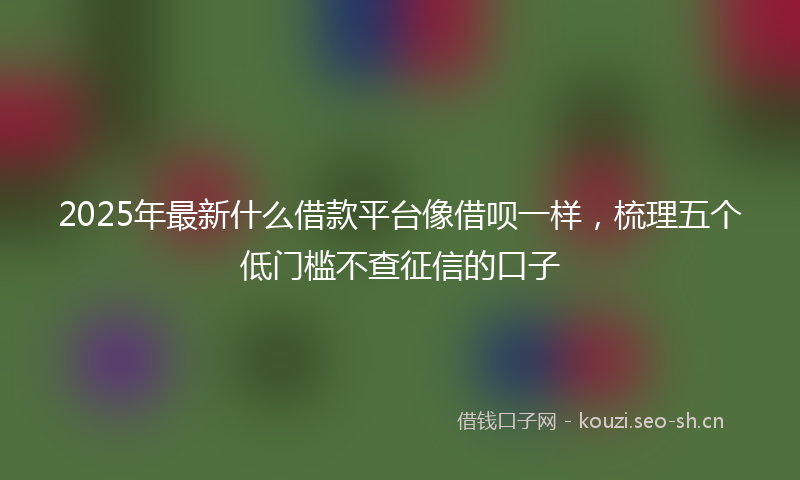 2025年最新什么借款平台像借呗一样,梳理五个低门槛不查征信的口子