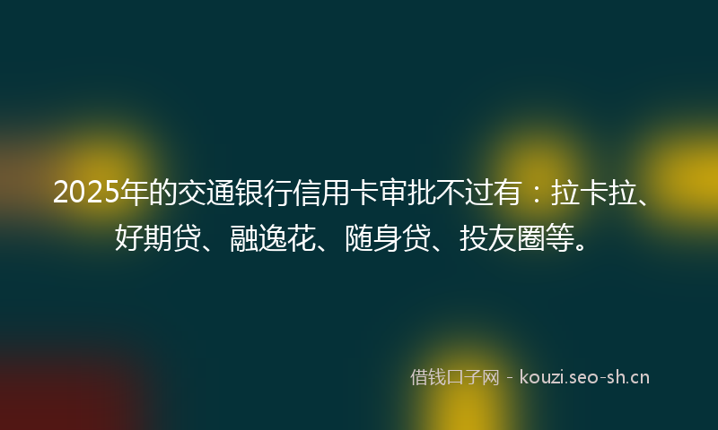 2025年的交通银行信用卡审批不过有：拉卡拉、好期贷、融逸花、随身贷、投友圈等。