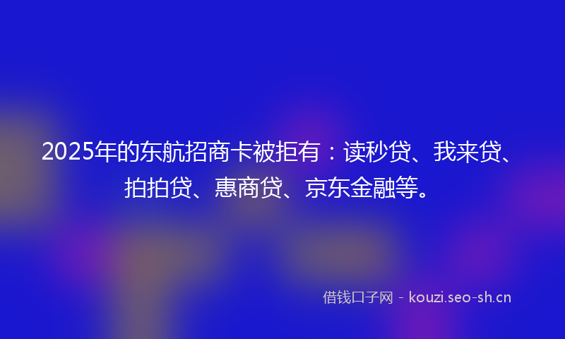 2025年的东航招商卡被拒有：读秒贷、我来贷、拍拍贷、惠商贷、京东金融等。