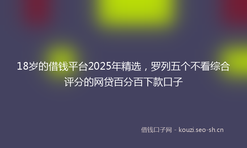18岁的借钱平台2025年精选，罗列五个不看综合评分的网贷百分百下款口子