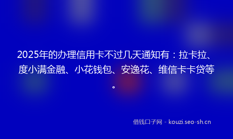 2025年的办理信用卡不过几天通知有：拉卡拉、度小满金融、小花钱包、安逸花、维信卡卡贷等。