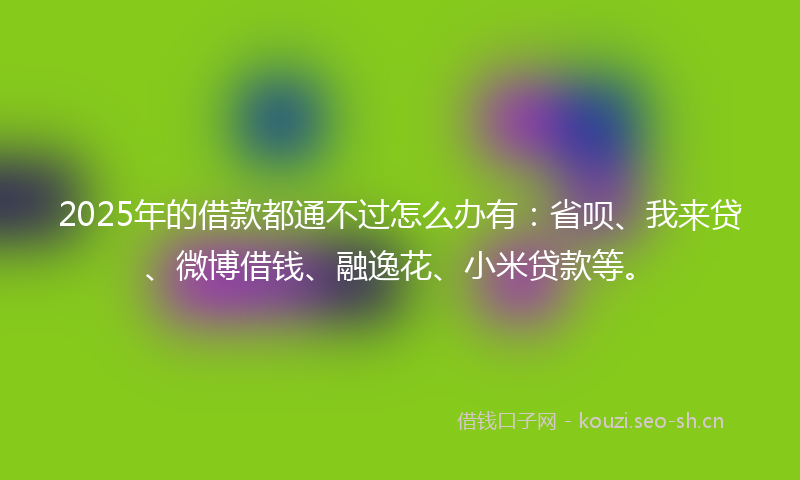 2025年的借款都通不过怎么办有：省呗、我来贷、微博借钱、融逸花、小米贷款等。