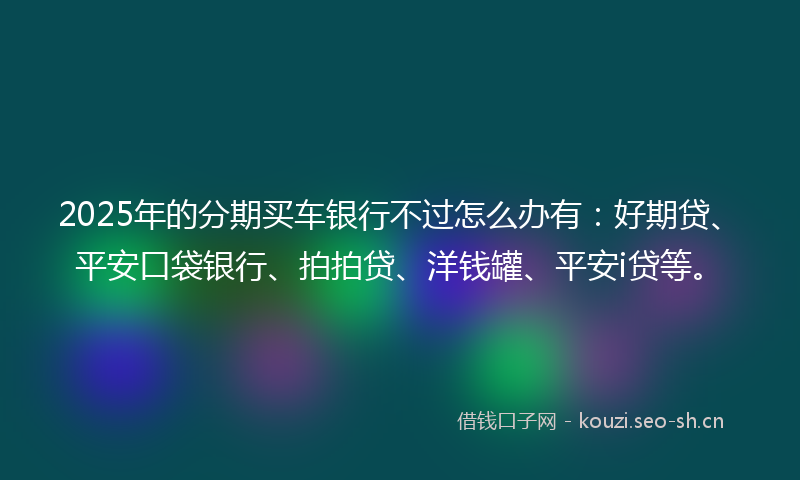 2025年的分期买车银行不过怎么办有：好期贷、平安口袋银行、拍拍贷、洋钱罐、平安i贷等。
