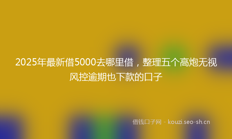 2025年最新借5000去哪里借，整理五个高炮无视风控逾期也下款的口子