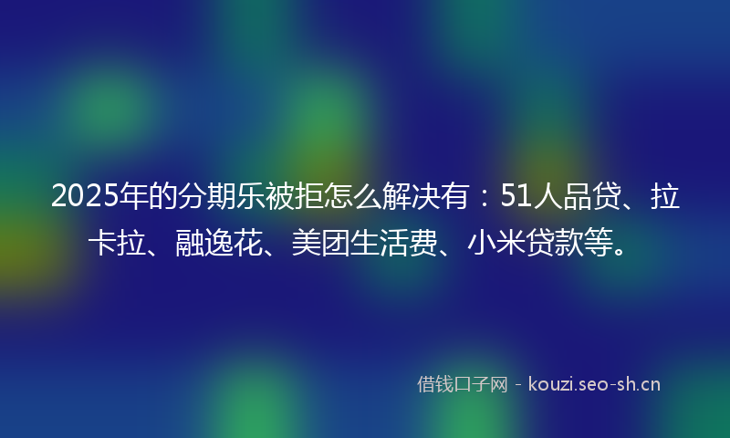 2025年的分期乐被拒怎么解决有：51人品贷、拉卡拉、融逸花、美团生活费、小米贷款等。