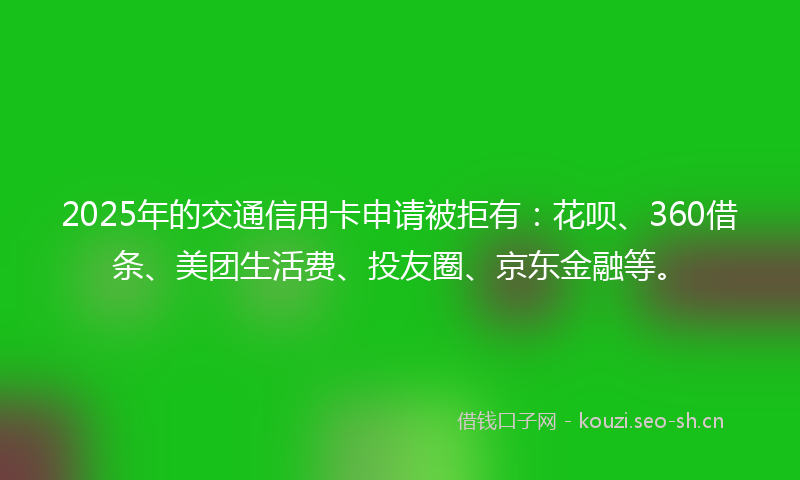 2025年的交通信用卡申请被拒有：花呗、360借条、美团生活费、投友圈、京东金融等。