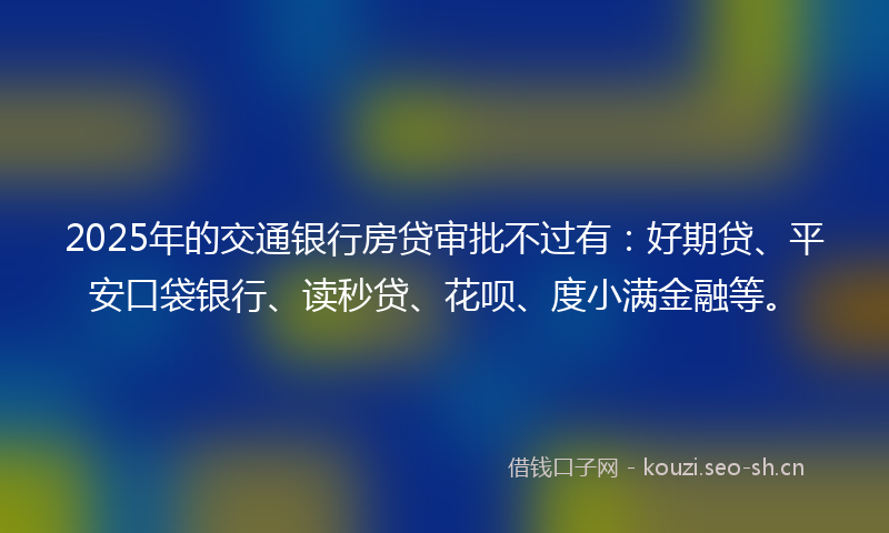 2025年的交通银行房贷审批不过有：好期贷、平安口袋银行、读秒贷、花呗、度小满金融等。