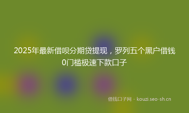 2025年最新借呗分期贷提现，罗列五个黑户借钱0门槛极速下款口子