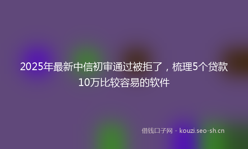 2025年最新中信初审通过被拒了，梳理5个贷款10万比较容易的软件