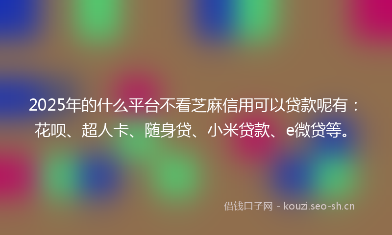 2025年的什么平台不看芝麻信用可以贷款呢有：花呗、超人卡、随身贷、小米贷款、e微贷等。
