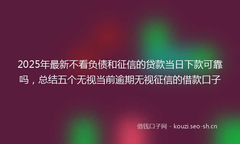 2025年最新不看负债和征信的贷款当日下款可靠吗，总结五个无视当前逾期无视征信的借款口子