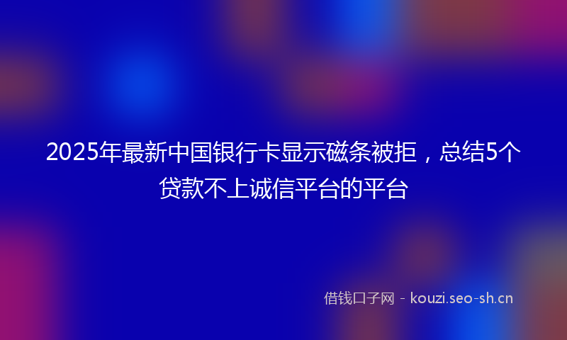 2025年最新中国银行卡显示磁条被拒，总结5个贷款不上诚信平台的平台