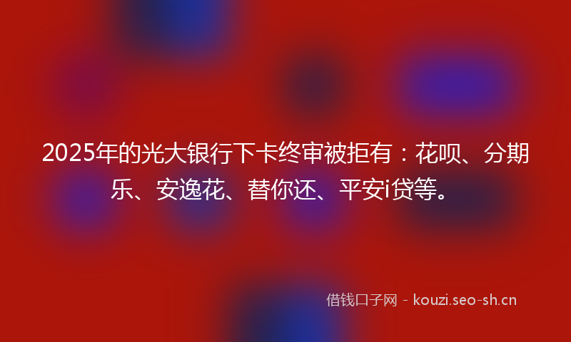 2025年的光大银行下卡终审被拒有：花呗、分期乐、安逸花、替你还、平安i贷等。