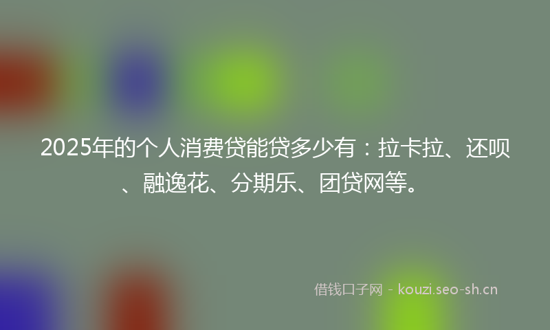 2025年的个人消费贷能贷多少有：拉卡拉、还呗、融逸花、分期乐、团贷网等。