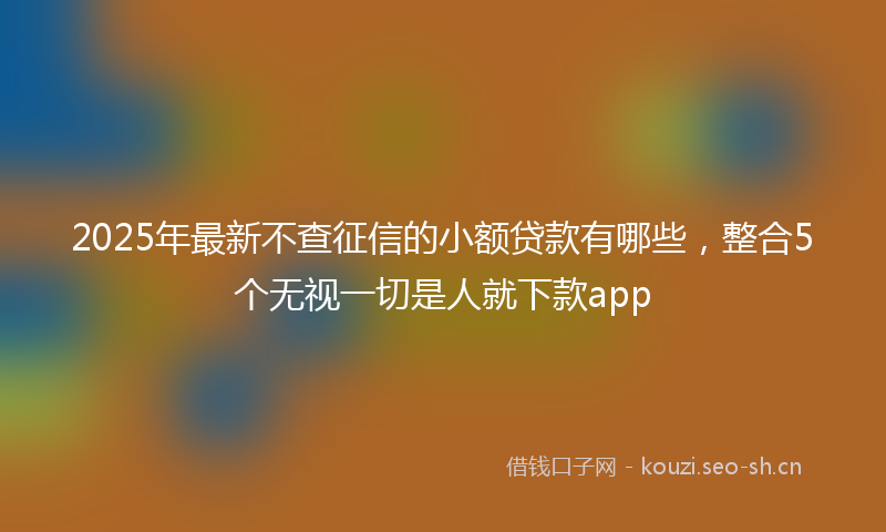 2025年最新不查征信的小额贷款有哪些，整合5个无视一切是人就下款app