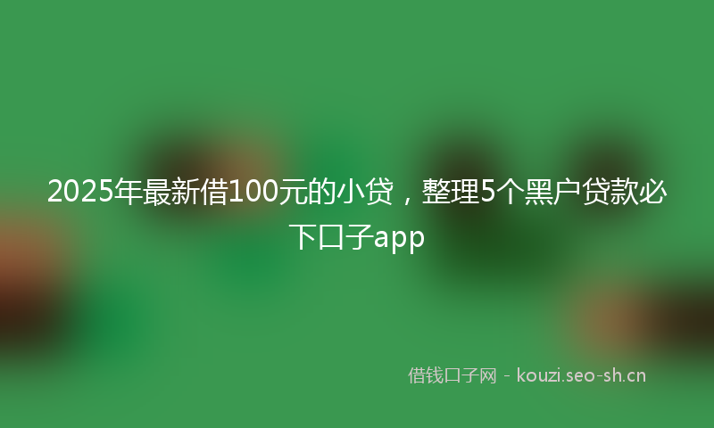 2025年最新借100元的小贷，整理5个黑户贷款必下口子app