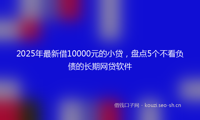 2025年最新借10000元的小贷，盘点5个不看负债的长期网贷软件