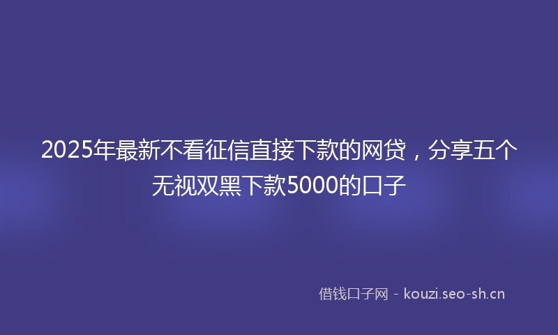 2025年最新不看征信直接下款的网贷，分享五个无视双黑下款5000的口子