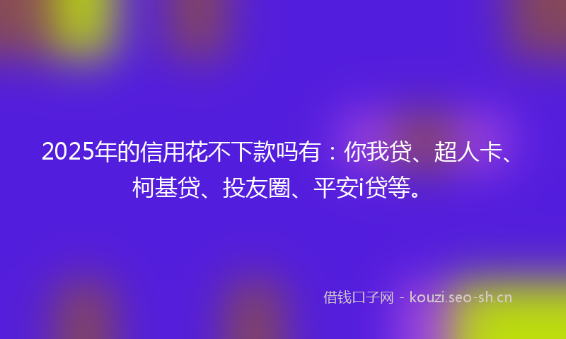2025年的信用花不下款吗有：你我贷、超人卡、柯基贷、投友圈、平安i贷等。
