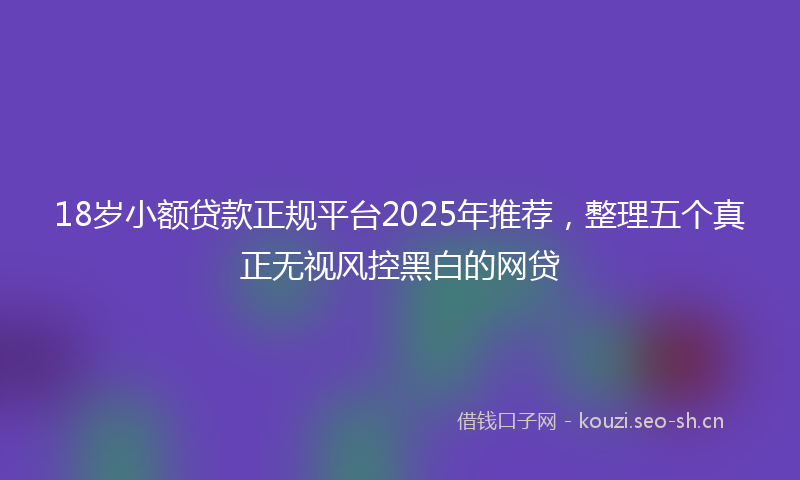 18岁小额贷款正规平台2025年推荐，整理五个真正无视风控黑白的网贷