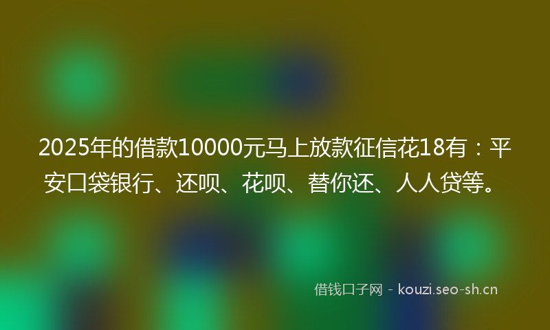 2025年的借款10000元马上放款征信花18有：平安口袋银行、还呗、花呗、替你还、人人贷等。