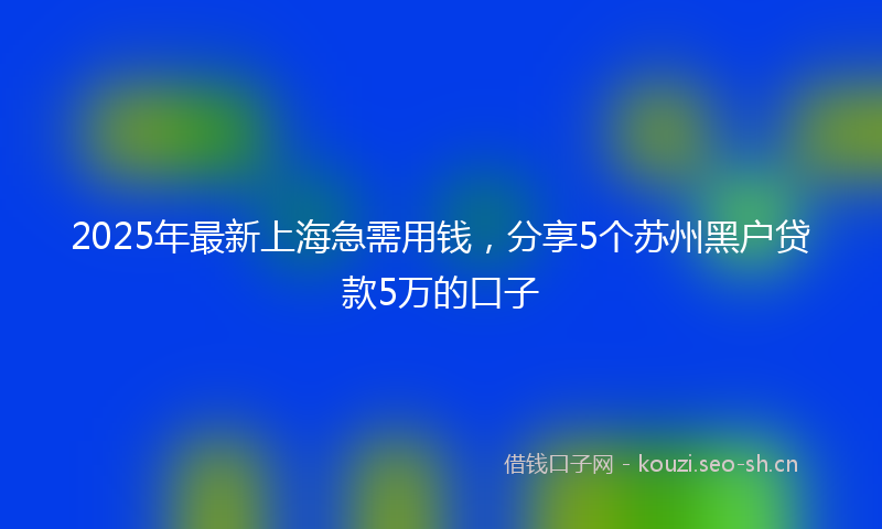 2025年最新上海急需用钱，分享5个苏州黑户贷款5万的口子