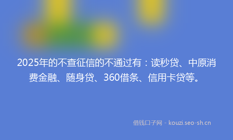 2025年的不查征信的不通过有：读秒贷、中原消费金融、随身贷、360借条、信用卡贷等。