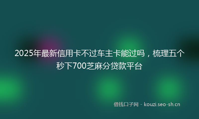 2025年最新信用卡不过车主卡能过吗，梳理五个秒下700芝麻分贷款平台