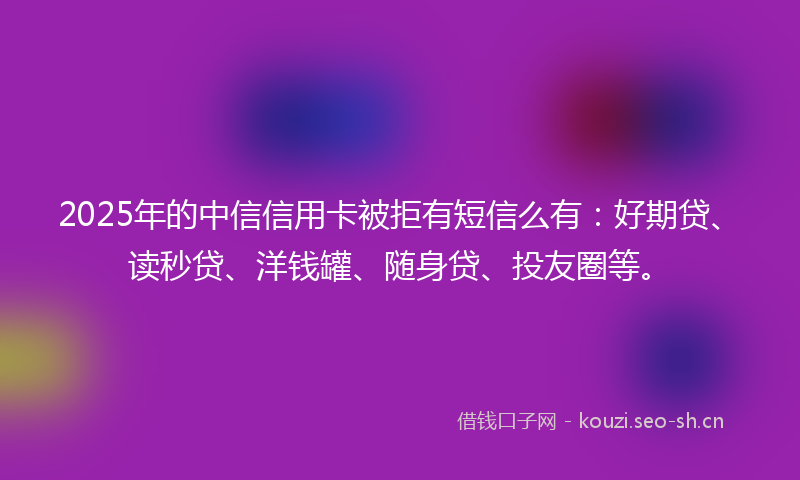 2025年的中信信用卡被拒有短信么有：好期贷、读秒贷、洋钱罐、随身贷、投友圈等。