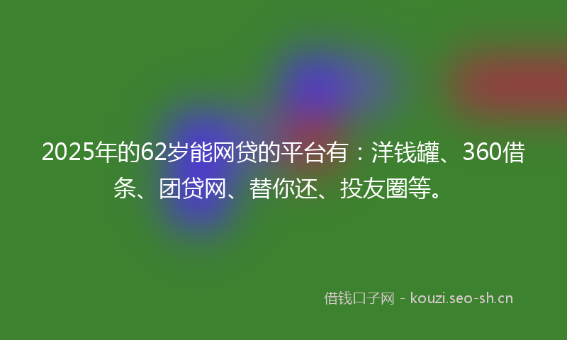 2025年的62岁能网贷的平台有：洋钱罐、360借条、团贷网、替你还、投友圈等。
