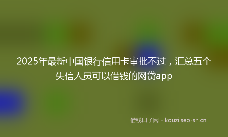 2025年最新中国银行信用卡审批不过，汇总五个失信人员可以借钱的网贷app