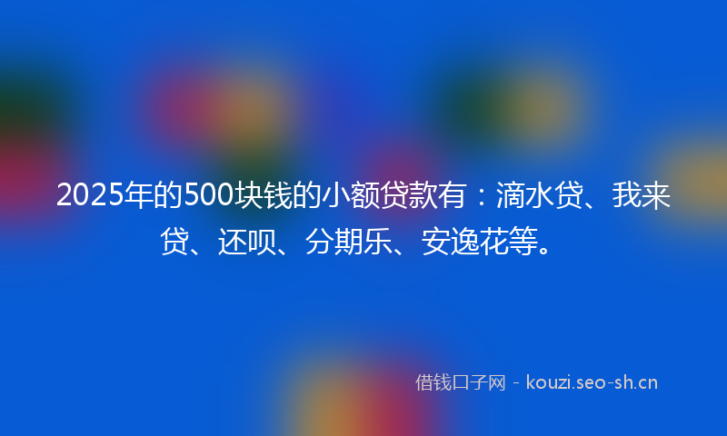 2025年的500块钱的小额贷款有：滴水贷、我来贷、还呗、分期乐、安逸花等。