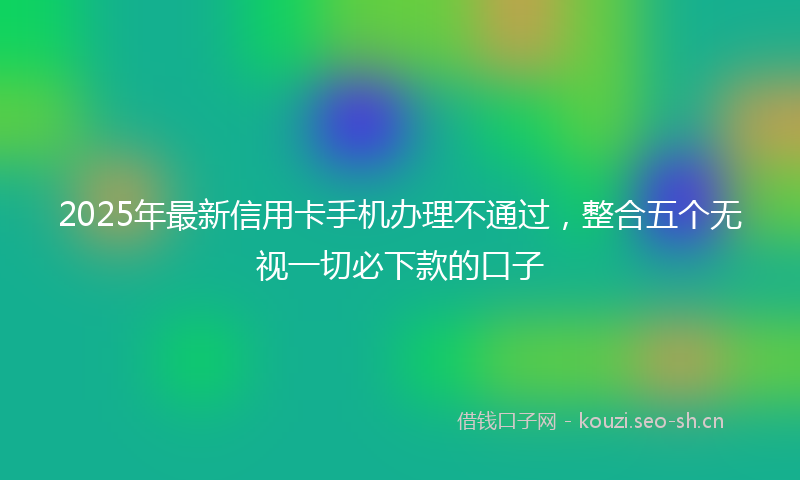2025年最新信用卡手机办理不通过，整合五个无视一切必下款的口子