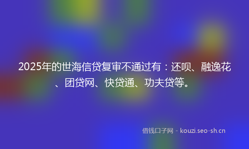 2025年的世海信贷复审不通过有：还呗、融逸花、团贷网、快贷通、功夫贷等。
