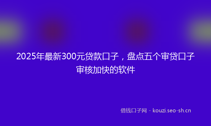 2025年最新300元贷款口子，盘点五个审贷口子审核加快的软件