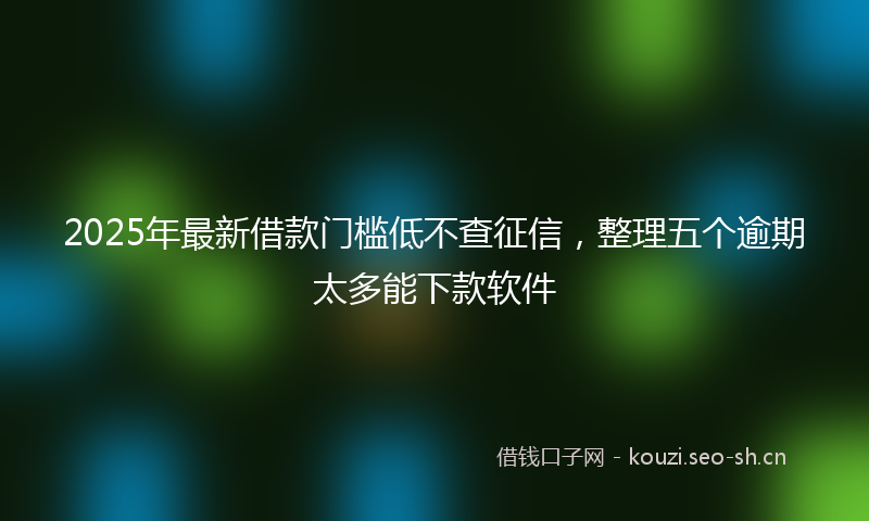2025年最新借款门槛低不查征信，整理五个逾期太多能下款软件