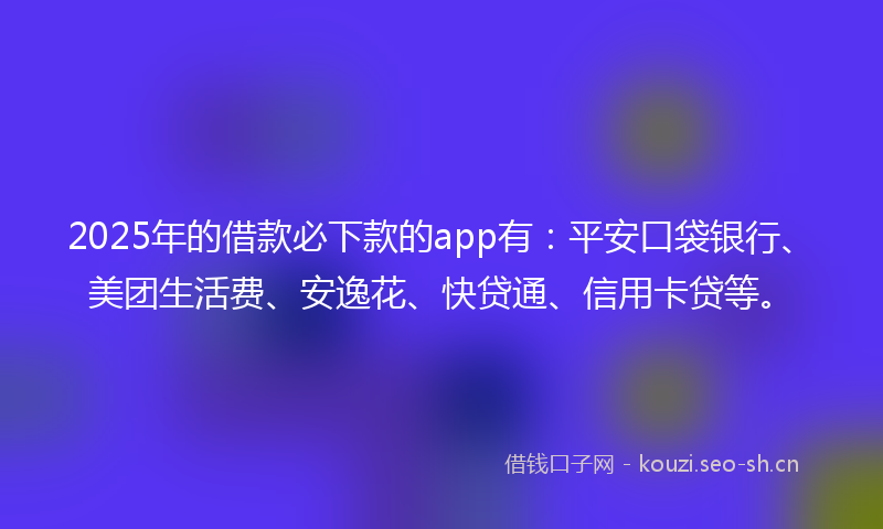2025年的借款必下款的app有：平安口袋银行、美团生活费、安逸花、快贷通、信用卡贷等。