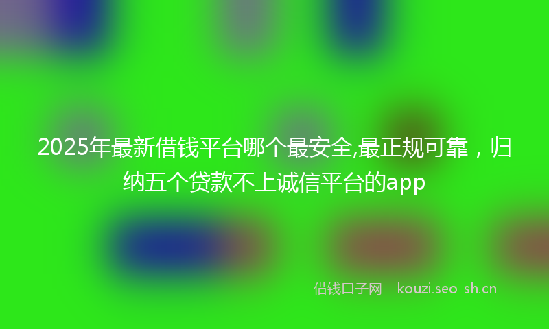 2025年最新借钱平台哪个最安全,最正规可靠，归纳五个贷款不上诚信平台的app