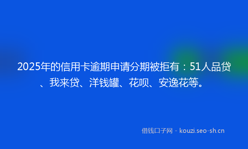 2025年的信用卡逾期申请分期被拒有：51人品贷、我来贷、洋钱罐、花呗、安逸花等。