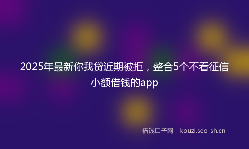2025年最新你我贷近期被拒，整合5个不看征信小额借钱的app