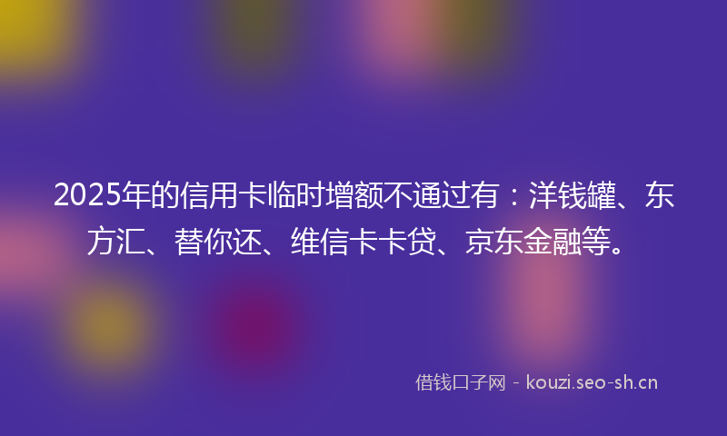 2025年的信用卡临时增额不通过有：洋钱罐、东方汇、替你还、维信卡卡贷、京东金融等。